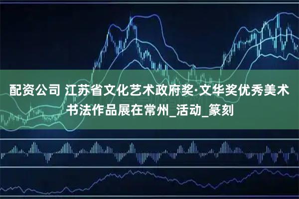 配资公司 江苏省文化艺术政府奖·文华奖优秀美术书法作品展在常州_活动_篆刻