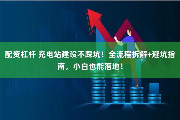 配资杠杆 充电站建设不踩坑！全流程拆解+避坑指南，小白也能落地！