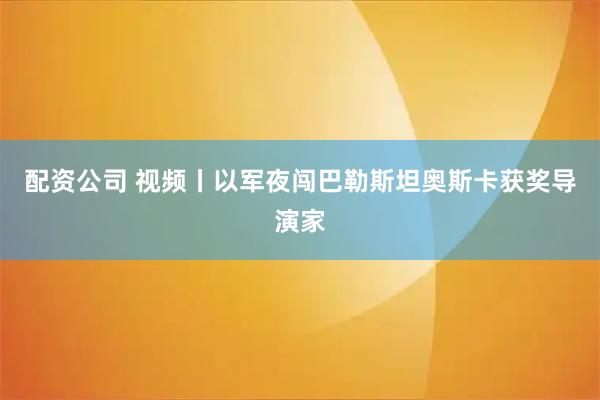 配资公司 视频丨以军夜闯巴勒斯坦奥斯卡获奖导演家