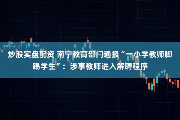 炒股实盘配资 南宁教育部门通报“一小学教师脚踢学生”：涉事教师进入解聘程序