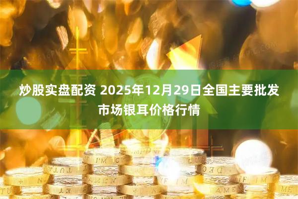 炒股实盘配资 2025年12月29日全国主要批发市场银耳价格行情